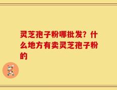 灵芝孢子粉哪批发？什么地方有卖灵芝孢子粉的