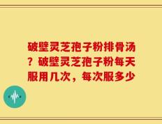破壁灵芝孢子粉排骨汤？破壁灵芝孢子粉每天服用几次，每次服多少
