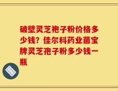 破壁灵芝袍子粉价格多少钱？佳尔科药业菌宝牌灵芝孢子粉多少钱一瓶