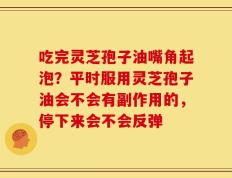 吃完灵芝孢子油嘴角起泡？平时服用灵芝孢子油会不会有副作用的，停下来会不会反弹