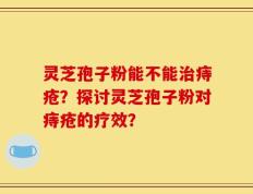 灵芝孢子粉能不能治痔疮？探讨灵芝孢子粉对痔疮的疗效？