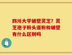 四川大学破壁灵芝？灵芝孢子粉头道粉和破壁有什么区别吗