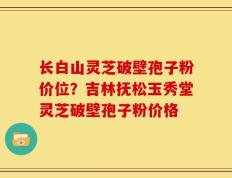 长白山灵芝破壁孢子粉价位？吉林抚松玉秀堂灵芝破壁孢子粉价格