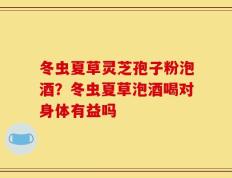 冬虫夏草灵芝孢子粉泡酒？冬虫夏草泡酒喝对身体有益吗