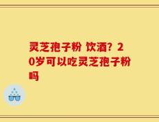 灵芝孢子粉 饮酒？20岁可以吃灵芝孢子粉吗