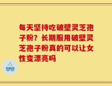 每天坚持吃破壁灵芝孢子粉？长期服用破壁灵芝孢子粉真的可以让女性变漂亮吗