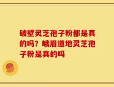 破壁灵芝孢子粉都是真的吗？峨眉道地灵芝孢子粉是真的吗