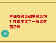 寿仙谷灵芝破壁灵芝饱？在淘宝买了一瓶灵芝孢孑粉