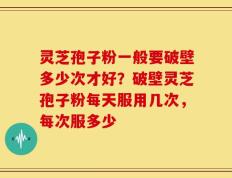 灵芝孢子粉一般要破壁多少次才好？破壁灵芝孢子粉每天服用几次，每次服多少