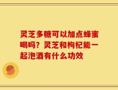 灵芝多糖可以加点蜂蜜喝吗？灵芝和枸杞能一起泡酒有什么功效