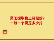 灵芝提取物三萜报价？一般一个灵芝多少斤