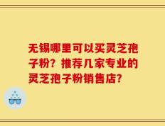 无锡哪里可以买灵芝孢子粉？推荐几家专业的灵芝孢子粉销售店？