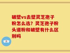 破壁vs去壁灵芝孢子粉怎么选？灵芝孢子粉头道粉和破壁有什么区别吗