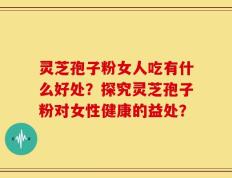 灵芝孢子粉女人吃有什么好处？探究灵芝孢子粉对女性健康的益处？