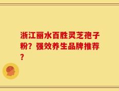 浙江丽水百胜灵芝孢子粉？强效养生品牌推荐？