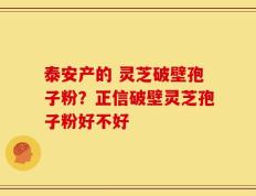 泰安产的 灵芝破壁孢子粉？正信破壁灵芝孢子粉好不好