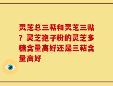 灵芝总三萜和灵芝三贴？灵芝孢子粉的灵芝多糖含量高好还是三萜含量高好
