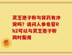 灵芝孢子粉与肾药有冲突吗？请问人参皂苷Rh2可以与灵芝孢子粉同时服用