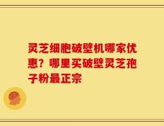 灵芝细胞破壁机哪家优惠？哪里买破壁灵芝孢子粉最正宗