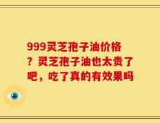 999灵芝孢子油价格？灵芝孢子油也太贵了吧，吃了真的有效果吗