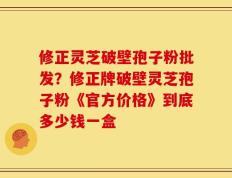 修正灵芝破壁孢子粉批发？修正牌破壁灵芝孢子粉《官方价格》到底多少钱一盒