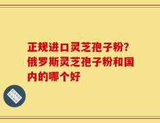 正规进口灵芝孢子粉？俄罗斯灵芝孢子粉和国内的哪个好