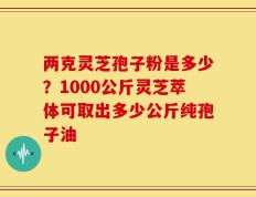 两克灵芝孢子粉是多少？1000公斤灵芝萃体可取出多少公斤纯孢子油