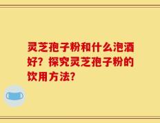 灵芝孢子粉和什么泡酒好？探究灵芝孢子粉的饮用方法？