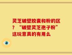 灵芝破壁胶囊和粉的区？“破壁灵芝孢子粉”这玩意真的有用么