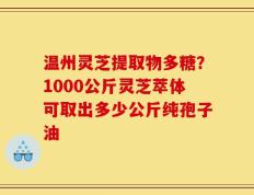 温州灵芝提取物多糖？1000公斤灵芝萃体可取出多少公斤纯孢子油