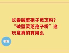 长春破壁孢子灵芝粉？“破壁灵芝孢子粉”这玩意真的有用么