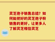 灵芝孢子销售总结？如何能把好的灵芝孢子粉销售的更好，让更多人了解灵芝相信灵芝