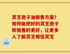 灵芝孢子油销售方案？如何能把好的灵芝孢子粉销售的更好，让更多人了解灵芝相信灵芝