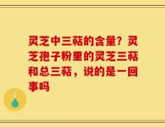 灵芝中三萜的含量？灵芝孢子粉里的灵芝三萜和总三萜，说的是一回事吗
