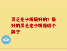灵芝孢子粉最好的？最好的灵芝孢子粉是哪个牌子