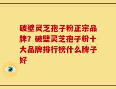 破壁灵芝孢子粉正宗品牌？破壁灵芝孢子粉十大品牌排行榜什么牌子好