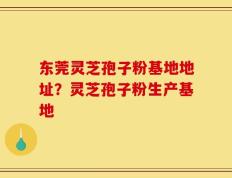 东莞灵芝孢子粉基地地址？灵芝孢子粉生产基地