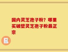 国内灵芝孢子粉？哪里买破壁灵芝孢子粉最正宗