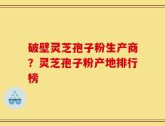 破壁灵芝孢子粉生产商？灵芝孢子粉产地排行榜
