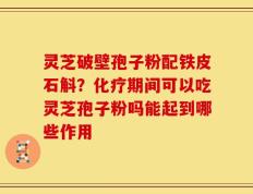 灵芝破壁孢子粉配铁皮石斛？化疗期间可以吃灵芝孢子粉吗能起到哪些作用