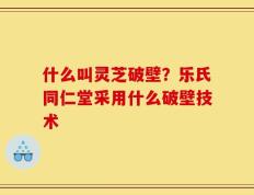 什么叫灵芝破壁？乐氏同仁堂采用什么破壁技术