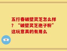 五行春破壁灵芝怎么样？“破壁灵芝孢子粉”这玩意真的有用么