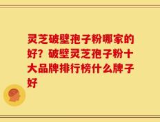 灵芝破壁孢子粉哪家的好？破壁灵芝孢子粉十大品牌排行榜什么牌子好