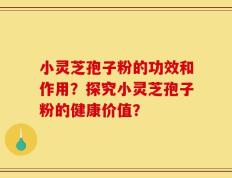 小灵芝孢子粉的功效和作用？探究小灵芝孢子粉的健康价值？