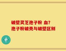 破壁灵芝孢子粉 血？孢子粉破壳与破壁区别
