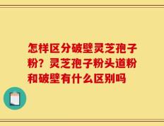 怎样区分破壁灵芝孢子粉？灵芝孢子粉头道粉和破壁有什么区别吗