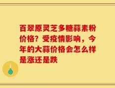 百翠原灵芝多糖蒜素粉价格？受疫情影响，今年的大蒜价格会怎么样是涨还是跌