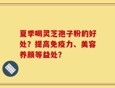 夏季喝灵芝孢子粉的好处？提高免疫力、美容养颜等益处？