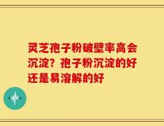 灵芝孢子粉破壁率高会沉淀？孢子粉沉淀的好还是易溶解的好