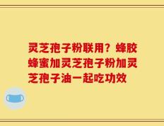 灵芝孢子粉联用？蜂胶蜂蜜加灵芝孢子粉加灵芝孢子油一起吃功效